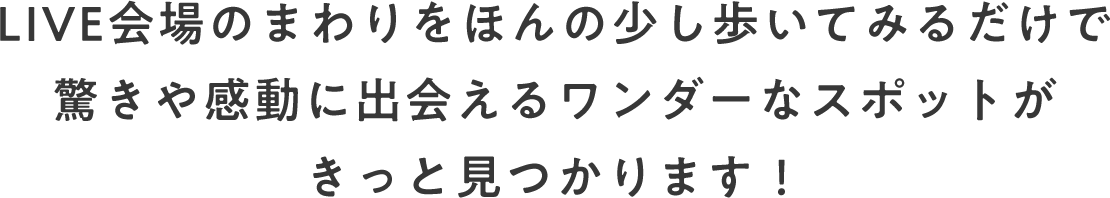 LIVE会場のまわりをほんの少し歩いてみるだけで驚きや感動に出会えるワンダーなスポットがきっと見つかります!